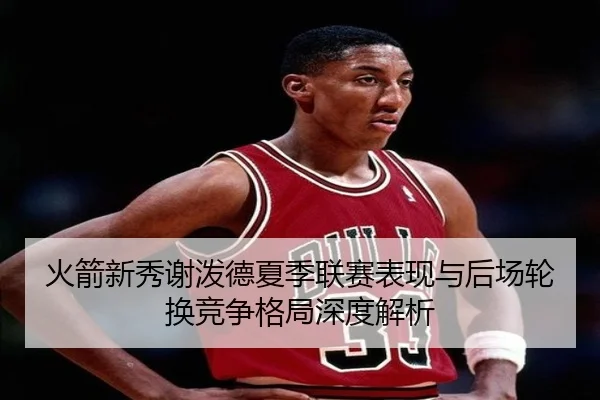 火箭新秀谢泼德夏季联赛表现与后场轮换竞争格局深度解析（kaiyun）
