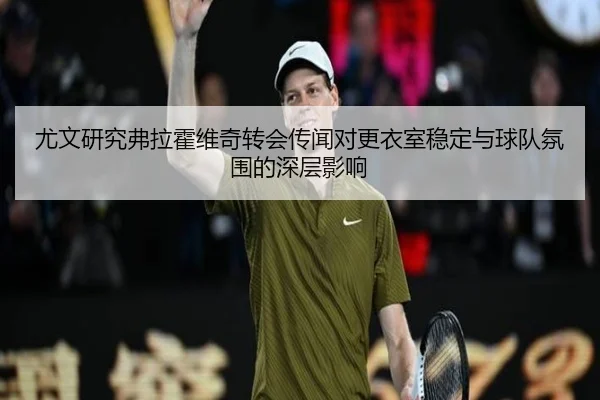 尤文研究弗拉霍维奇转会传闻对更衣室稳定与球队氛围的深层影响 - kaiyun